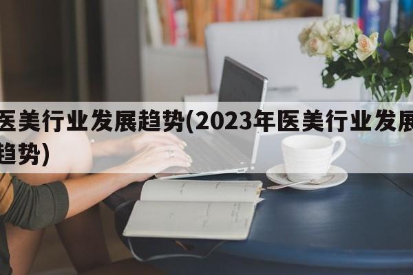 医美行业发展趋势(2023年医美行业发展趋势)